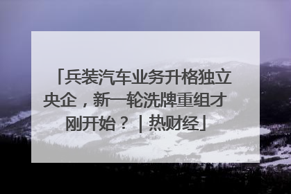 兵装汽车业务升格独立央企，新一轮洗牌重组才刚开始？｜热财经