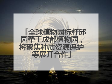 全球植物园标杆邱园牵手成都植物园，将聚焦种质资源保护等展开合作