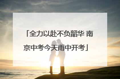 全力以赴不负韶华 南京中考今天雨中开考