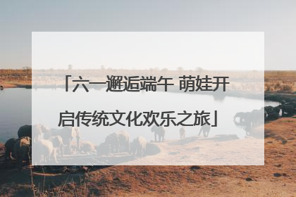 六一邂逅端午 萌娃开启传统文化欢乐之旅