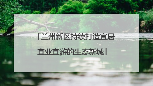 兰州新区持续打造宜居宜业宜游的生态新城