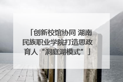 创新校馆协同 湖南民族职业学院打造思政育人“洞庭湖模式”