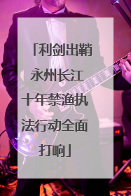 利剑出鞘 永州长江十年禁渔执法行动全面打响
