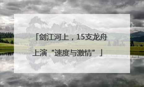 剑江河上，15支龙舟上演“速度与激情”