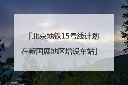 北京地铁15号线计划在新国展地区增设车站