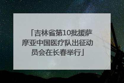 吉林省第10批援萨摩亚中国医疗队出征动员会在长春举行