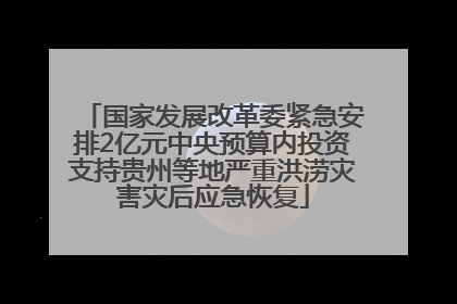 国家发展改革委紧急安排2亿元中央预算内投资支持贵州等地严重洪涝灾害灾后应急恢复