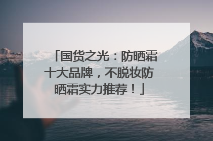 国货之光：防晒霜十大品牌，不脱妆防晒霜实力推荐！