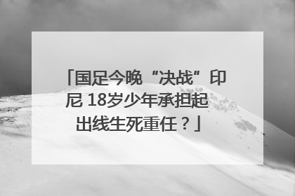 国足今晚“决战”印尼 18岁少年承担起出线生死重任？