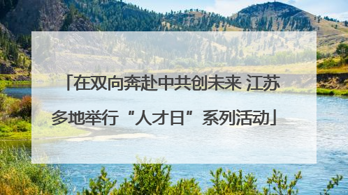 在双向奔赴中共创未来 江苏多地举行“人才日”系列活动