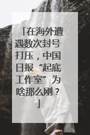在海外遭遇数次封号打压，中国日报“起底工作室”为啥那么刚？