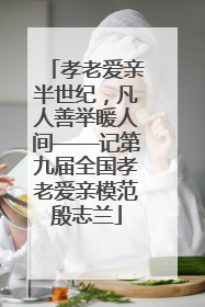孝老爱亲半世纪，凡人善举暖人间——记第九届全国孝老爱亲模范殷志兰