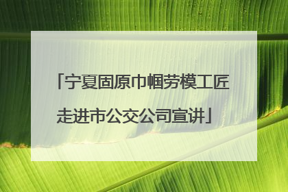宁夏固原巾帼劳模工匠走进市公交公司宣讲