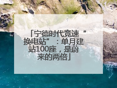 宁德时代竞速“换电站”：单月建站100座，是蔚来的两倍