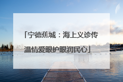 宁德蕉城：海上义诊传温情爱眼护眼润民心