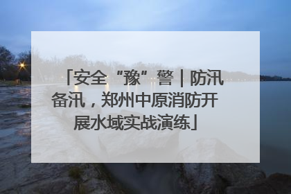 安全“豫”警｜防汛备汛，郑州中原消防开展水域实战演练