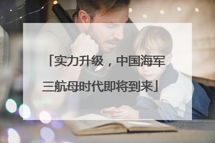 实力升级，中国海军三航母时代即将到来