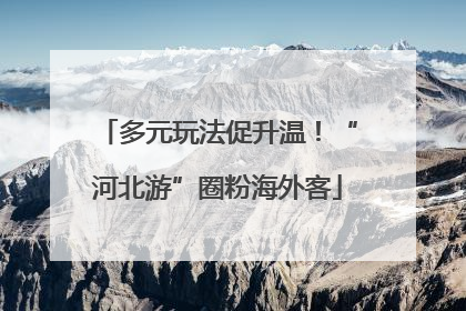 多元玩法促升温！“河北游”圈粉海外客