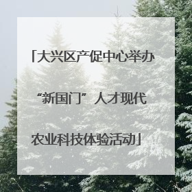 大兴区产促中心举办 “新国门”人才现代农业科技体验活动