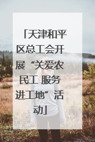 天津和平区总工会开展“关爱农民工 服务进工地”活动