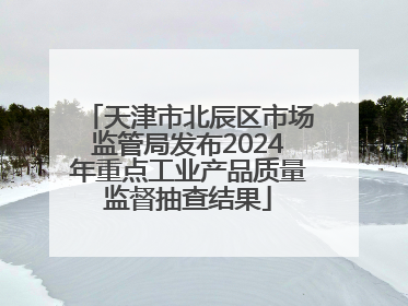 天津市北辰区市场监管局发布2024年重点工业产品质量监督抽查结果