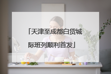 天津至成都白货城际班列顺利首发