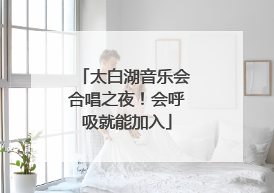 太白湖音乐会合唱之夜！会呼吸就能加入