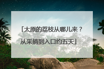 太原的荔枝从哪儿来？从采摘到入口约五天
