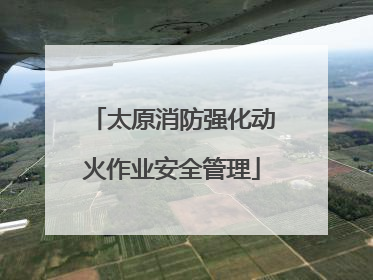 太原消防强化动火作业安全管理
