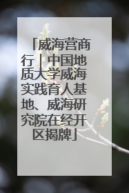 威海营商行｜中国地质大学威海实践育人基地、威海研究院在经开区揭牌