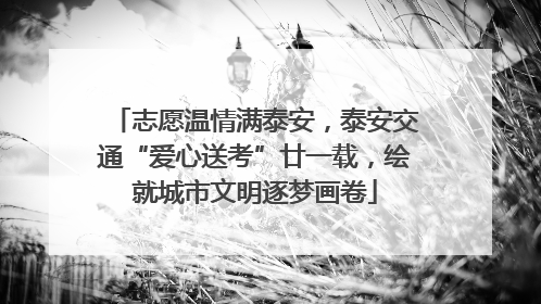志愿温情满泰安，泰安交通“爱心送考”廿一载，绘就城市文明逐梦画卷