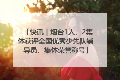 快讯｜烟台1人、2集体获评全国优秀少先队辅导员、集体荣誉称号