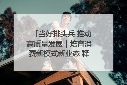 当好排头兵 推动高质量发展｜培育消费新模式新业态 释放经济增长新动能