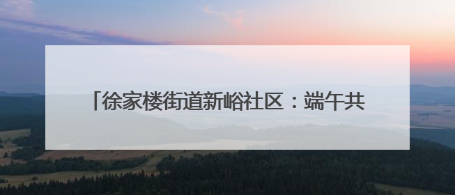 徐家楼街道新峪社区：端午共品百家味，邻里同话新峪情