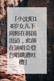 小沈阳18岁女儿下周将在韩国出道，此前在演唱会登台唱跳遭吐槽