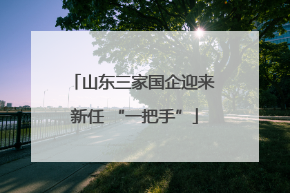 山东三家国企迎来新任 “一把手”