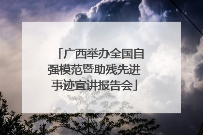 广西举办全国自强模范暨助残先进事迹宣讲报告会