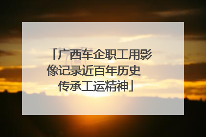广西车企职工用影像记录近百年历史 传承工运精神