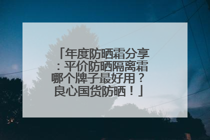 年度防晒霜分享：平价防晒隔离霜哪个牌子最好用？良心国货防晒！