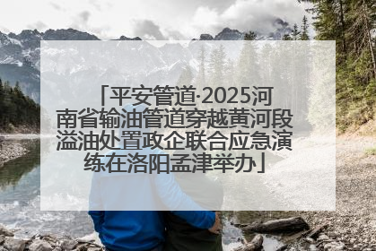平安管道·2025河南省输油管道穿越黄河段溢油处置政企联合应急演练在洛阳孟津举办