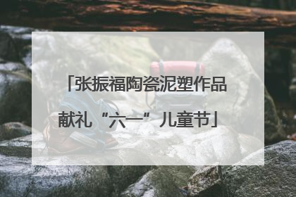 张振福陶瓷泥塑作品献礼“六一”儿童节