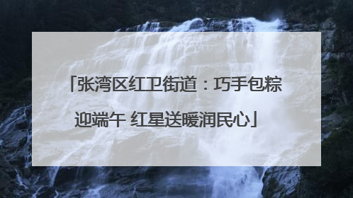 张湾区红卫街道：巧手包粽迎端午 红星送暖润民心