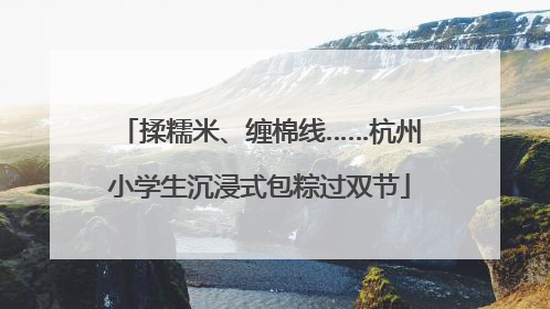 揉糯米、缠棉线……杭州小学生沉浸式包粽过双节