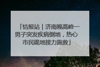 情报站｜济南晚高峰一男子突发疾病倒地，热心市民跪地接力施救