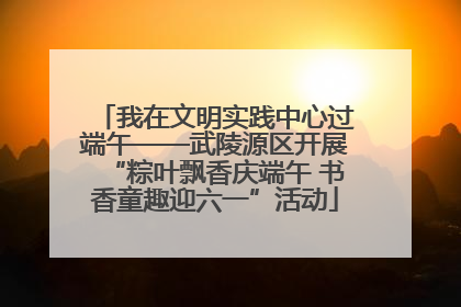 我在文明实践中心过端午——武陵源区开展“粽叶飘香庆端午 书香童趣迎六一”活动