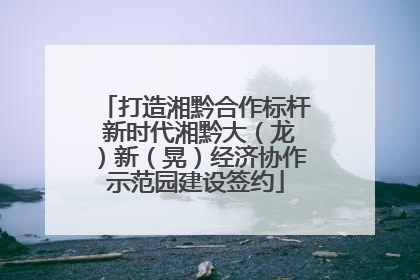 打造湘黔合作标杆 新时代湘黔大（龙）新（晃）经济协作示范园建设签约
