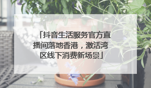 抖音生活服务官方直播间落地香港，激活湾区线下消费新场景