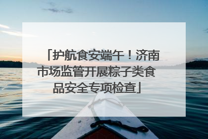 护航食安端午！济南市场监管开展粽子类食品安全专项检查
