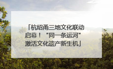杭绍甬三地文化联动启幕！“同一条运河”激活文化遗产新生机