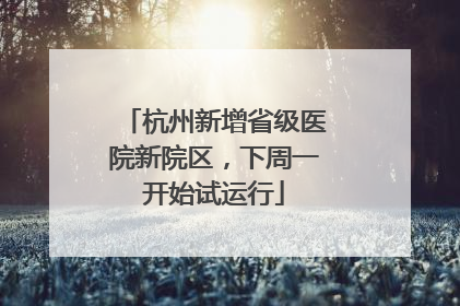 杭州新增省级医院新院区，下周一开始试运行